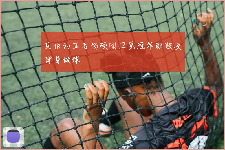 瓦伦西亚客场硬刚卫冕冠军颜骏凌背身做球