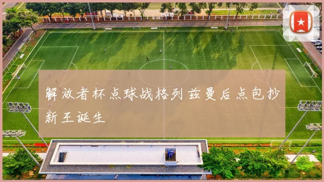 解放者杯点球战格列兹曼后点包抄新王诞生