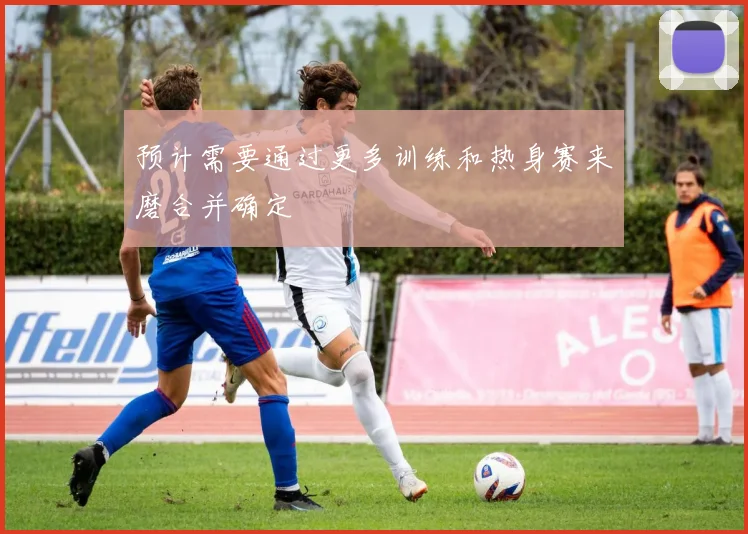 预计需要通过更多训练和热身赛来磨合并确定