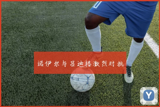 诺伊尔与吕迪格激烈对抗