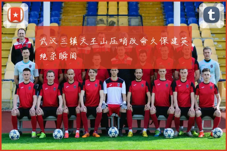 武汉三镇天王山压哨改命久保建英绝杀瞬间