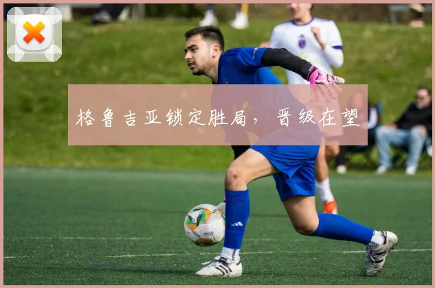 格鲁吉亚锁定胜局，晋级在望