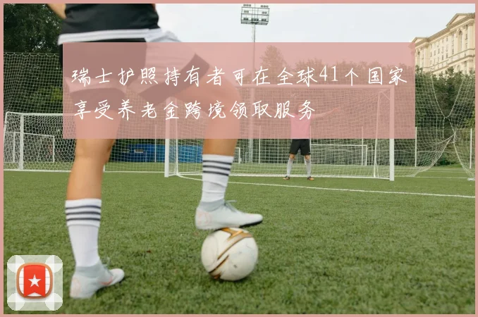 瑞士护照持有者可在全球41个国家享受养老金跨境领取服务