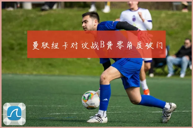 曼联纽卡对攻战B费零角度破门