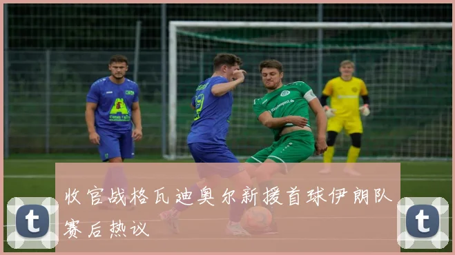 收官战格瓦迪奥尔新援首球伊朗队赛后热议