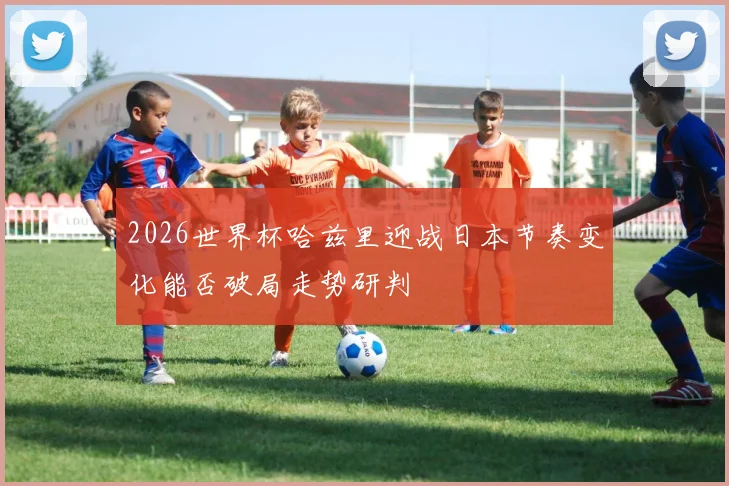 2026世界杯哈兹里迎战日本节奏变化能否破局走势研判