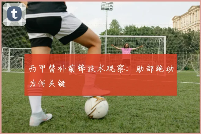 西甲替补前锋技术观察：肋部跑动为何关键