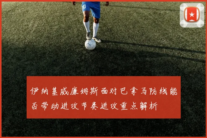 伊纳基威廉姆斯面对巴拿马防线能否带动进攻节奏进攻重点解析