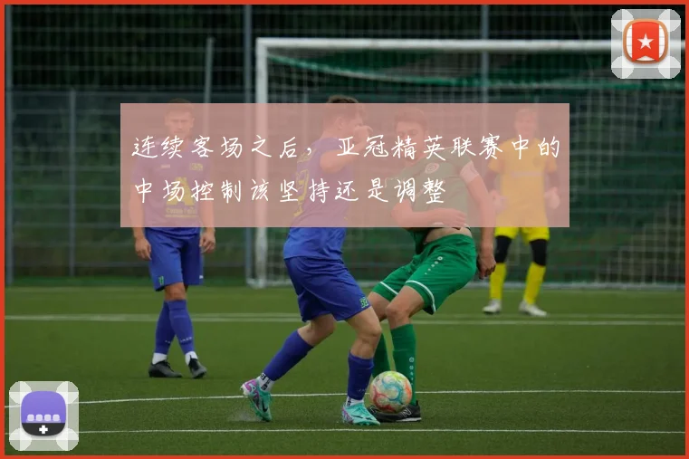 连续客场之后,亚冠精英联赛中的中场控制该坚持还是调整
