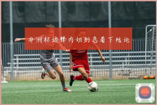 非洲杯边锋内切别急着下结论