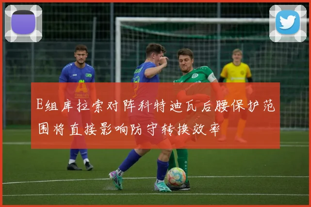 E组库拉索对阵科特迪瓦后腰保护范围将直接影响防守转换效率