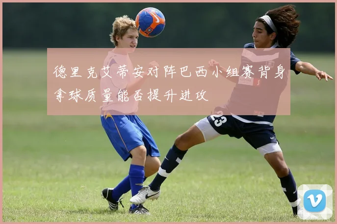 德里克艾蒂安对阵巴西小组赛背身拿球质量能否提升进攻