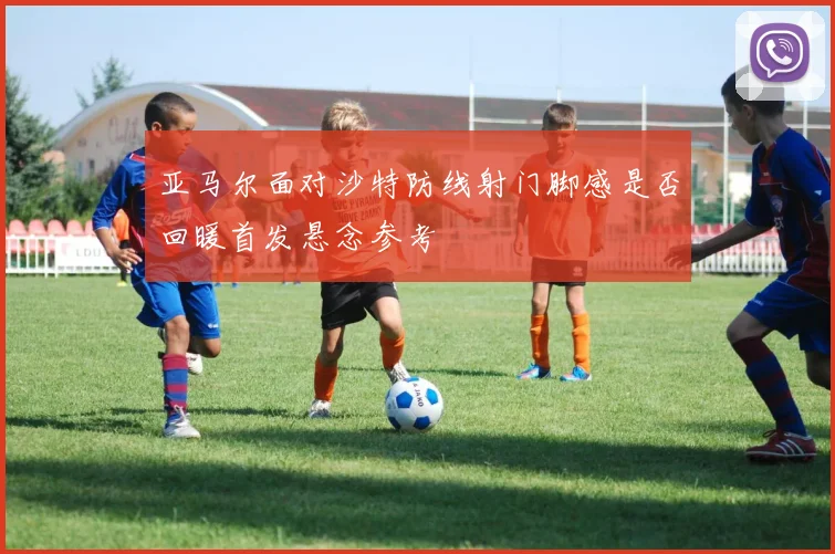 亚马尔面对沙特防线射门脚感是否回暖首发悬念参考
