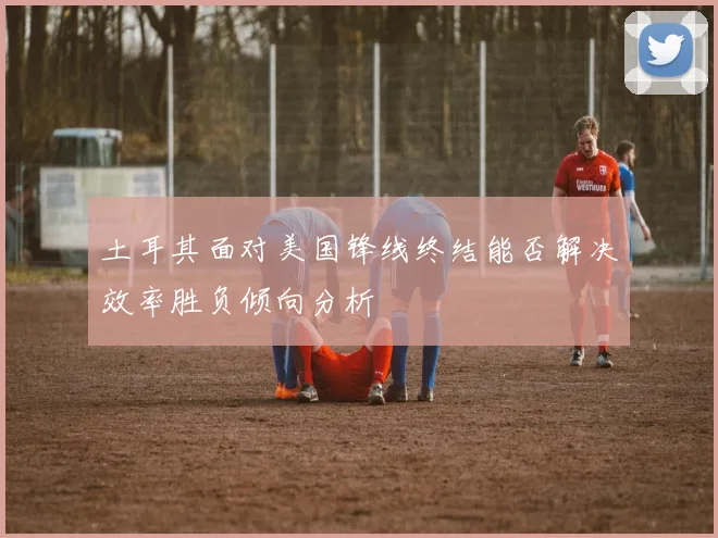 土耳其面对美国锋线终结能否解决效率胜负倾向分析