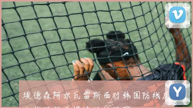 埃德森阿尔瓦雷斯面对韩国防线反击推进能否提速对位观察