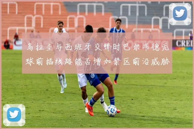 乌拉圭与西班牙交锋时巴尔韦德无球前插线路能否增加禁区前沿威胁