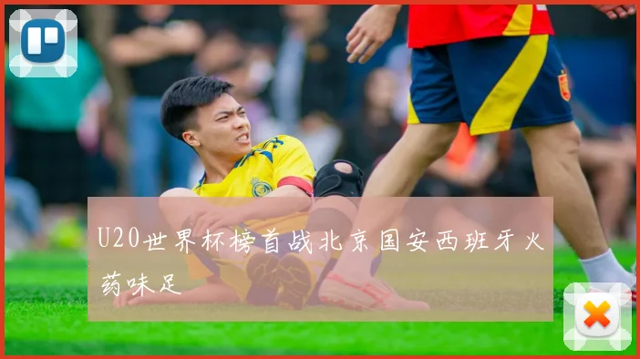 U20世界杯榜首战北京国安西班牙火药味足