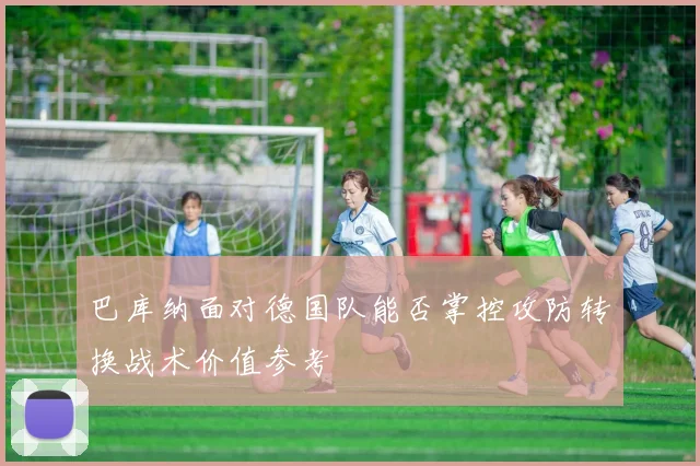 巴库纳面对德国队能否掌控攻防转换战术价值参考