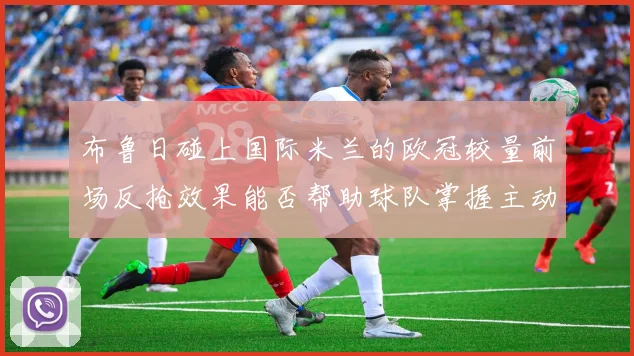 布鲁日碰上国际米兰的欧冠较量前场反抢效果能否帮助球队掌握主动