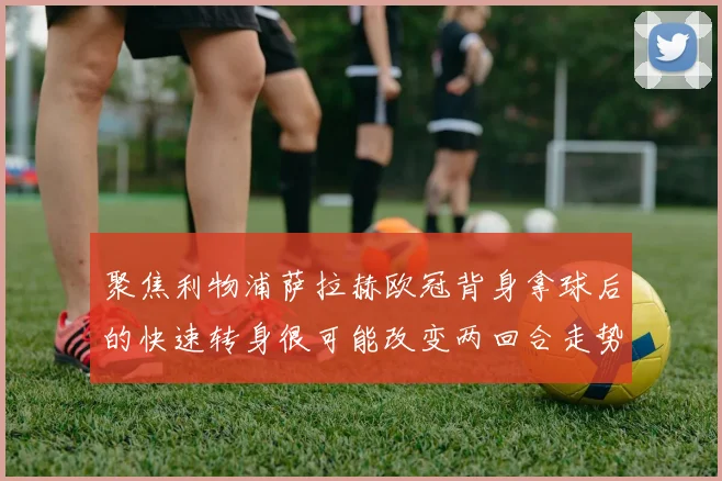 聚焦利物浦萨拉赫欧冠背身拿球后的快速转身很可能改变两回合走势
