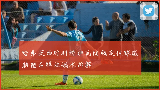哈弗茨面对科特迪瓦防线定位球威胁能否释放战术拆解