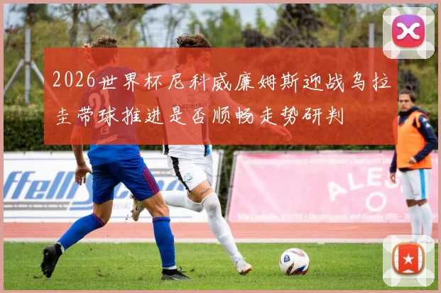 2026世界杯尼科威廉姆斯迎战乌拉圭带球推进是否顺畅走势研判