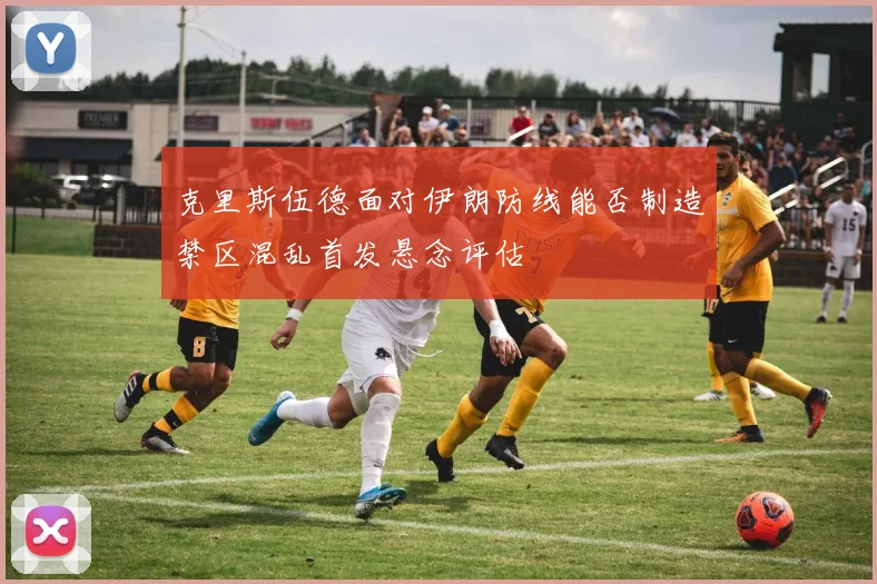 克里斯伍德面对伊朗防线能否制造禁区混乱首发悬念评估
