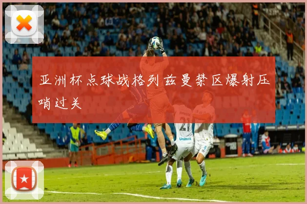 亚洲杯点球战格列兹曼禁区爆射压哨过关