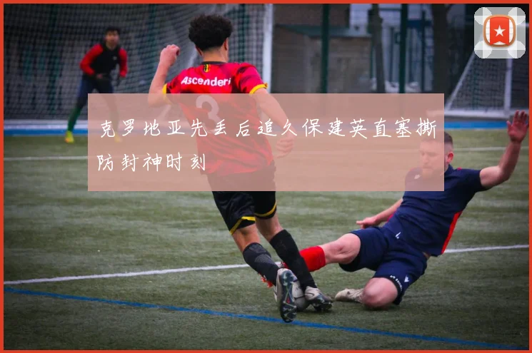 克罗地亚先丢后追久保建英直塞撕防封神时刻