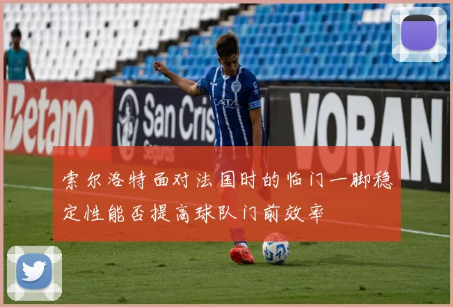 索尔洛特面对法国时的临门一脚稳定性能否提高球队门前效率