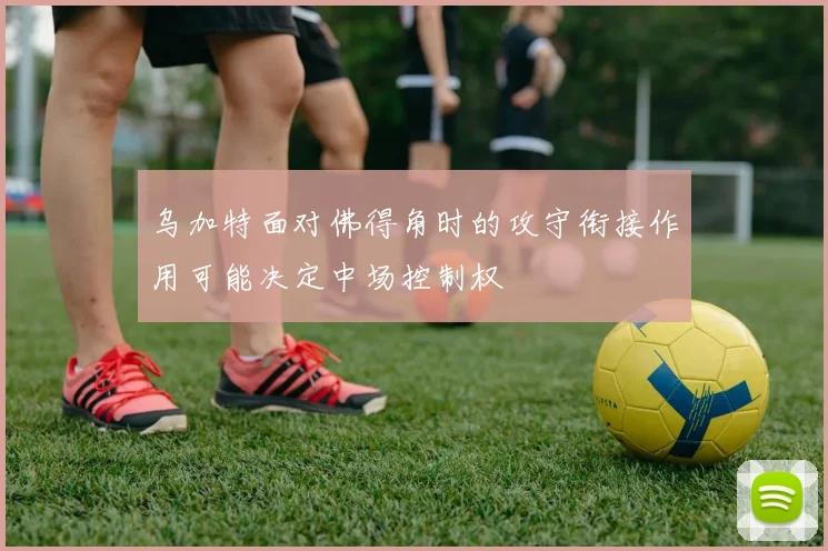 乌加特面对佛得角时的攻守衔接作用可能决定中场控制权